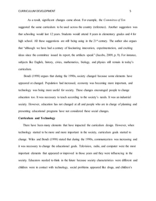 CURRICULUM DEVELOPMENT 5 
As a result, significant changes came about. For example, the Committee of Ten 
suggested the same curriculum to be used across the country (reference). Another suggestion was 
that schooling would last 12 years. Students would attend 8 years in elementary grades and 4 for 
high school. All these suggestions are still being using in the 21st century. The author also argues 
that “although we have had a century of fascinating innovation, experimentation, and exciting 
ideas since the committee issued its report, the artifacts speak” (Jacobs, 2009, p. 9). For instance, 
subjects like English, history, civics, mathematics, biology, and physics still remain in today’s 
curriculum. 
Bondi (1998) argues that during the 1990s, society changed because some elements have 
appeared or changed. Population had increased, economy was becoming more important, and 
technology was being more useful for society. These changes encouraged people to change 
education too. It was necessary to teach according to the society’s needs. It was an industrial 
society. However, education has not changed at all and people who are in charge of planning and 
presenting educational programs have not considered these social changes. 
Curriculum and Technology 
There have been many elements that have impacted the curriculum design. However, when 
technology started to be more and more important in the society, curriculum goals started to 
change. Wiles and Bondi (1998) stated that during the 1990s, communication was increasing and 
it was necessary to change the educational goals. Television, radio, and computer were the most 
important elements that appeared or improved in those years and they were influencing in the 
society. Educators needed to think in the future because society characteristics were different and 
children were in contact with technology, social problems appeared like drugs, and children’s 
 