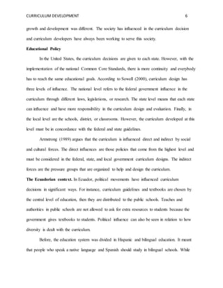 CURRICULUM DEVELOPMENT 6 
growth and development was different. The society has influenced in the curriculum decision 
and curriculum developers have always been working to serve this society. 
Educational Policy 
In the United States, the curriculum decisions are given to each state. However, with the 
implementation of the national Common Core Standards, there is more continuity and everybody 
has to reach the same educational goals. According to Sowell (2000), curriculum design has 
three levels of influence. The national level refers to the federal government influence in the 
curriculum through different laws, legislations, or research. The state level means that each state 
can influence and have more responsibility in the curriculum design and evaluation. Finally, in 
the local level are the schools, district, or classrooms. However, the curriculum developed at this 
level must be in concordance with the federal and state guidelines. 
Armstrong (1989) argues that the curriculum is influenced direct and indirect by social 
and cultural forces. The direct influences are those policies that come from the highest level and 
must be considered in the federal, state, and local government curriculum designs. The indirect 
forces are the pressure groups that are organized to help and design the curriculum. 
The Ecuadorian context. In Ecuador, political movements have influenced curriculum 
decisions in significant ways. For instance, curriculum guidelines and textbooks are chosen by 
the central level of education, then they are distributed to the public schools. Teaches and 
authorities in public schools are not allowed to ask for extra resources to students because the 
government gives textbooks to students. Political influence can also be seen in relation to how 
diversity is dealt with the curriculum. 
Before, the education system was divided in Hispanic and bilingual education. It meant 
that people who speak a native language and Spanish should study in bilingual schools. While 
 