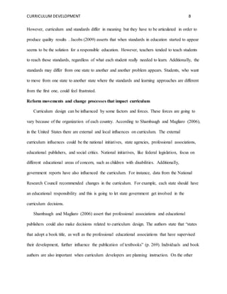 CURRICULUM DEVELOPMENT 8 
However, curriculum and standards differ in meaning but they have to be articulated in order to 
produce quality results . Jacobs (2009) asserts that when standards in education started to appear 
seems to be the solution for a responsible education. However, teachers tended to teach students 
to reach those standards, regardless of what each student really needed to learn. Additionally, the 
standards may differ from one state to another and another problem appears. Students, who want 
to move from one state to another state where the standards and learning approaches are different 
from the first one, could feel frustrated. 
Reform movements and change processes that impact curriculum 
Curriculum design can be influenced by some factors and forces. These forces are going to 
vary because of the organization of each country. According to Shambaugh and Magliaro (2006), 
in the United States there are external and local influences on curriculum. The external 
curriculum influences could be the national initiatives, state agencies, professional associations, 
educational publishers, and social critics. National initiatives, like federal legislation, focus on 
different educational areas of concern, such as children with disabilities. Additionally, 
government reports have also influenced the curriculum. For instance, data from the National 
Research Council recommended changes in the curriculum. For example, each state should have 
an educational responsibility and this is going to let state government get involved in the 
curriculum decisions. 
Shambaugh and Magliaro (2006) assert that professional associations and educational 
publishers could also make decisions related to curriculum design. The authors state that “states 
that adopt a book title, as well as the professional educational associations that have supervised 
their development, further influence the publication of textbooks” (p. 269). Individuals and book 
authors are also important when curriculum developers are planning instruction. On the other 
 