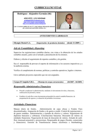CURRICULUM VITAE
Página 1 de 4
Rodríguez Alejandro Germán (48)
(15) 54545660
arodriguez61@consejo.org.ar
http://www.visualcv.com/arodriguez61
http://www.linkedin.com/in/arodriguez61
Dado el carácter público de este documento, se ha eliminado los
datos personales sensibles, ruego tener a bien contactarme para
más datos.
ANTECEDENTES LABORALES
Olympic Dental S.A. (Importación de productos dentales) (desde 11-2009 )
Jefe de Contabilidad y Reporting
Superviso las imputaciones contables y los análisis de cuentas con vistas a la obtención
de los estados contables anuales, junto con el armado y presentación de los mismos.
Elaboro y efectúo el seguimiento de reportes contables y de gestión.
Soy el responsable de proveer el soporte de información a los asesores impositivos y a
la auditoria externa.
Verifico el cumplimiento de normas, políticas y controles operativos, legales e internos.
Llevo adelante proyectos especiales que me son asignados.
Carpas D´Angiola S.R.L. (Montaje de carpas estructurales) (04/2007 – 04/2009)
Responsable Administrativo Financiero
• Procedí a readecuar la administración, mediante el relevamiento de roles y funciones,
reubicación de personal y tareas.
• Establecí el cash-flow como herramienta primordial de control contable/financiero, de
programación de egresos y evaluación de probables inversiones.
Actividades Financieras
Manejo diario de fondos. Administración de cajas chicas y Fondos Fijos
descentralizados. Asignación de fondos y de gastos a rendir. Control de registraciones y
de gastos rendidos. Administración y custodia de efectivo y valores. Seguimiento de
depósitos bancarios y cobranzas. Conciliaciones bancarias. Descuento de valores en
entidades financieras. Negociación de tasas de descuento de valores. Armado de cash-
flow (mensual-semestral) y proyecciones. Responsable de pagos (fiscales, comerciales
y financieros). Emisión de Transferencias (banca electrónica e Interbanking).
 
