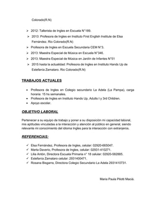 Colorado(R.N)
 2012: Tallerista de Ingles en Escuela N°189.
 2013: Profesora de Ingles en Instituto First English Institute de Elsa
Fernández. Rio Colorado(R.N)
 Profesora de Ingles en Escuela Secundaria CEM N°3.
 2013: Maestra Especial de Música en Escuela N°346.
 2013: Maestra Especial de Música en Jardín de Infantes N°51
 2015 hasta la actualidad: Profesora de Ingles en Instituto Hands Up de
Estefanía Zamataro. Rio Colorado(R.N)
TRABAJOS ACTUALES
• Profesora de Ingles en Colegio secundario La Adela (La Pampa), carga
horaria: 15 hs semanales.
• Profesora de Ingles en Instituto Hands Up, Adults I y 3rd Children.
• Apoyo escolar.
OBJETIVO LABORAL
Pertenecer a su equipo de trabajo y poner a su disposición mi capacidad laboral,
mis aptitudes vinculadas a la interacción y atención al público en general, siendo
relevante mi conocimiento del idioma Ingles para la interacción con extranjeros.
REFERENCIAS:
 Elsa Fernández, Profesora de Ingles, celular: 02920-665047.
 Marta Daverio, Profesora de Ingles, celular: 02931-410271.
 Lilia Antón, Directora Escuela Primaria n° 18 celular: 02920-582885.
 Estefanía Zamataro celular: 2931400471.
 Rosana Bisgarra, Directora Colegio Secundario La Adela 2931410731.
Maria Paula Pilotti Maciá.
 