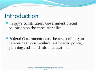Introduction
In 1973’s constitution, Government placed
education on the concurrent list.
Federal Government took the responsibility to
determine the curriculum text boards, policy,
planning and standards of education.
curriculum developmente higher education
level
 