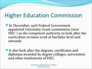 Higher Education Commission
In December, 1976 Federal Government
appointed University Grant commission (now
HEC ) as the competent authority to look after the
curriculum revision work at bachelor level and
onwards
It also look after the degrees, certificates and
diplomas awarded by degree colleges, universities
and other institutions of HEC.
curriculum development at higher
education level
 