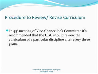 Procedure to Review/ Revise Curriculum
In 45th
meeting of Vice-Chancellor’s Committee it’s
recommended that the UGC should review the
curriculum of a particular discipline after every three
years.
curriculum development at higher
education level
 