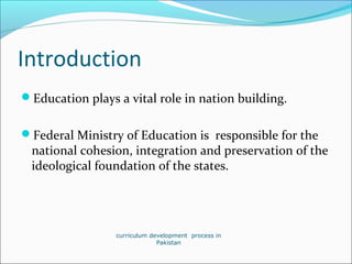 Introduction
Education plays a vital role in nation building.
Federal Ministry of Education is responsible for the
national cohesion, integration and preservation of the
ideological foundation of the states.
curriculum development process in
Pakistan
 