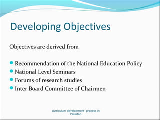 Developing Objectives
Objectives are derived from
Recommendation of the National Education Policy
National Level Seminars
Forums of research studies
Inter Board Committee of Chairmen
curriculum development process in
Pakistan
 