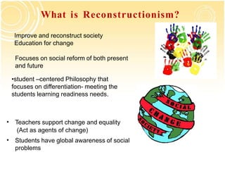 What is Reconstructionism?
•student –centered Philosophy that
focuses on differentiation- meeting the
students learning readiness needs.
Focuses on social reform of both present
and future
• Teachers support change and equality
(Act as agents of change)
• Students have global awareness of social
problems
Improve and reconstruct society
Education for change
 