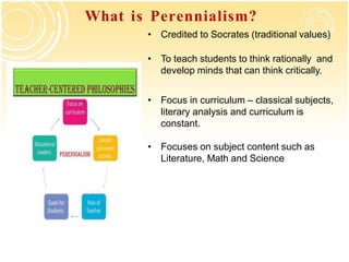 What is Perennialism?
• Credited to Socrates (traditional values)
• To teach students to think rationally and
develop minds that can think critically.
• Focus in curriculum – classical subjects,
literary analysis and curriculum is
constant.
• Focuses on subject content such as
Literature, Math and Science
 