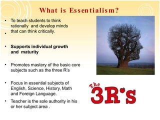 What is Essentialism?
• To teach students to think
rationally and develop minds
that can think critically.
•
• Supports individual growth
and maturity
• Promotes mastery of the basic core
subjects such as the three R’s
• Focus in essential subjects of
English, Science, History, Math
and Foreign Language.
• Teacher is the sole authority in his
or her subject area .
 