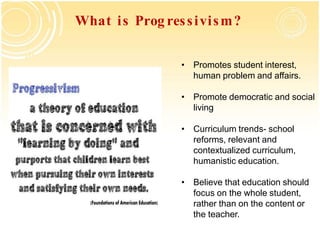 What is Prog ressivism?
• Promotes student interest,
human problem and affairs.
• Promote democratic and social
living
• Curriculum trends- school
reforms, relevant and
contextualized curriculum,
humanistic education.
• Believe that education should
focus on the whole student,
rather than on the content or
the teacher.
 