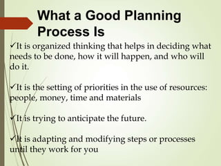 What a Good Planning
Process Is
It is organized thinking that helps in deciding what
needs to be done, how it will happen, and who will
do it.
It is the setting of priorities in the use of resources:
people, money, time and materials
It is trying to anticipate the future.
It is adapting and modifying steps or processes
until they work for you
 