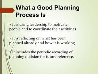 It is using leadership to motivate
people and to coordinate their activities
It is reflecting on what has been
planned already and how it is working
It includes the periodic recording of
planning decision for future reference.
What a Good Planning
Process Is
 