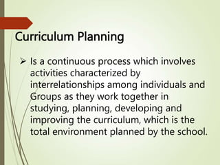 Curriculum Planning
 Is a continuous process which involves
activities characterized by
interrelationships among individuals and
Groups as they work together in
studying, planning, developing and
improving the curriculum, which is the
total environment planned by the school.
 