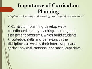Importance of Curriculum
Planning
“Unplanned teaching and learning is a recipe of wasting time”
 Curriculum planning develop well-
coordinated, quality teaching, learning and
assessment programs, which build students’
knowledge, skills and behaviors in the
disciplines, as well as their interdisciplinary
and/or physical, personal and social capacities.
 