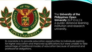 The University of the
Philippines Open
University (U.P.O.U.) is
a public distance learning
institution and research
university.
Its mandate is to provide education opportunities to individuals aspiring
for higher education and improved qualifications but were unable to take
advantage of traditional modes of education because of personal and
professional obligations.
 