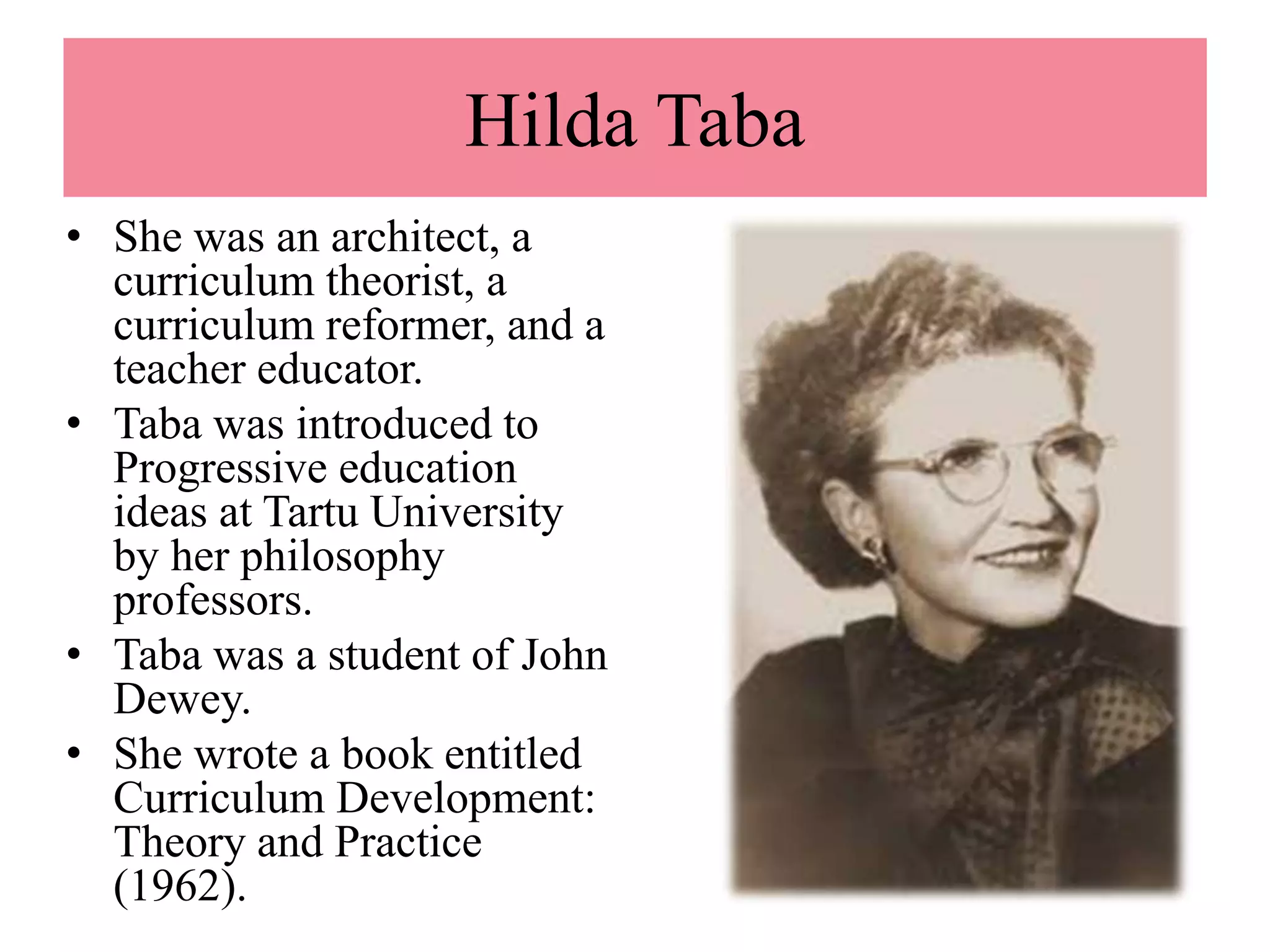 Hilda Taba
• She was an architect, a
curriculum theorist, a
curriculum reformer, and a
teacher educator.
• Taba was introduced to
Progressive education
ideas at Tartu University
by her philosophy
professors.
• Taba was a student of John
Dewey.
• She wrote a book entitled
Curriculum Development:
Theory and Practice
(1962).
 