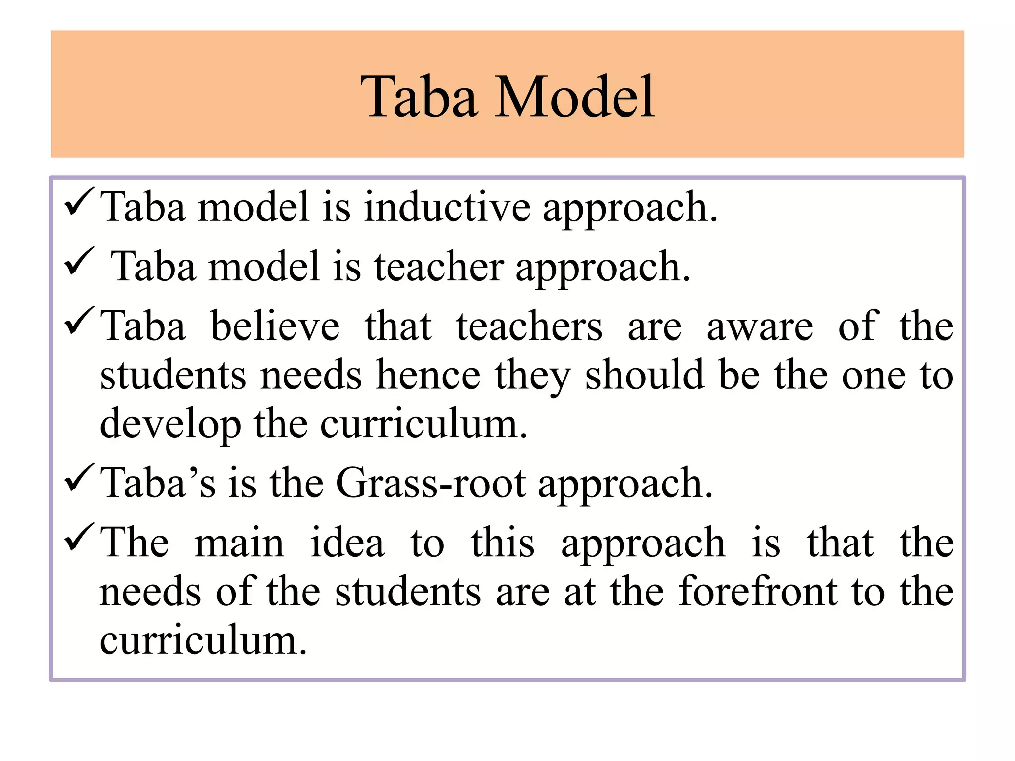 Taba Model
Taba model is inductive approach.
 Taba model is teacher approach.
Taba believe that teachers are aware of the
students needs hence they should be the one to
develop the curriculum.
Taba’s is the Grass-root approach.
The main idea to this approach is that the
needs of the students are at the forefront to the
curriculum.
 
