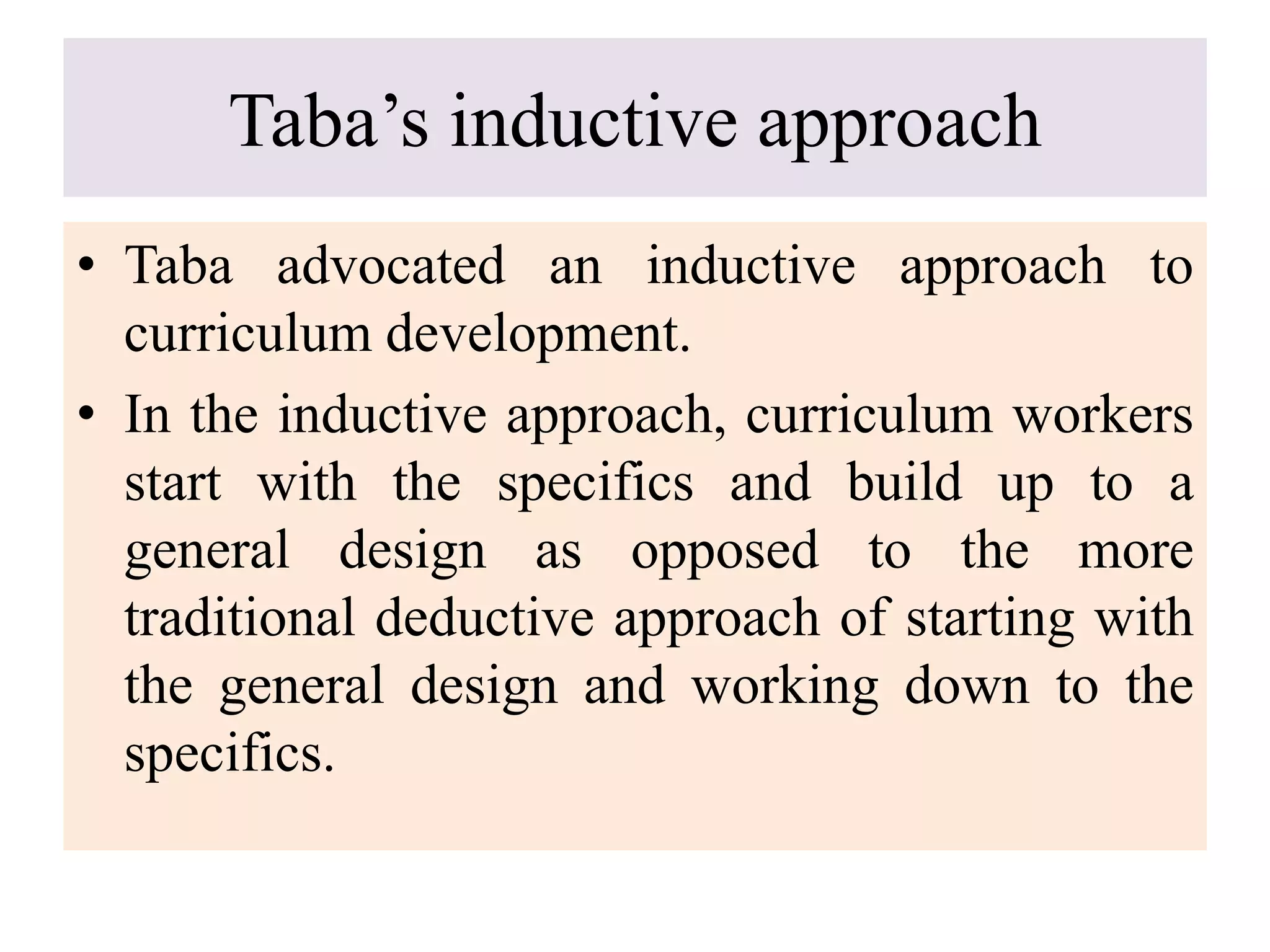 Taba’s inductive approach
• Taba advocated an inductive approach to
curriculum development.
• In the inductive approach, curriculum workers
start with the specifics and build up to a
general design as opposed to the more
traditional deductive approach of starting with
the general design and working down to the
specifics.
 