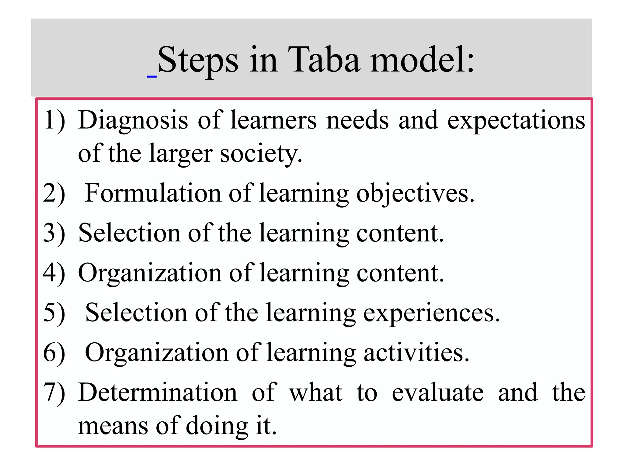 Steps in Taba model:
1) Diagnosis of learners needs and expectations
of the larger society.
2) Formulation of learning objectives.
3) Selection of the learning content.
4) Organization of learning content.
5) Selection of the learning experiences.
6) Organization of learning activities.
7) Determination of what to evaluate and the
means of doing it.
 