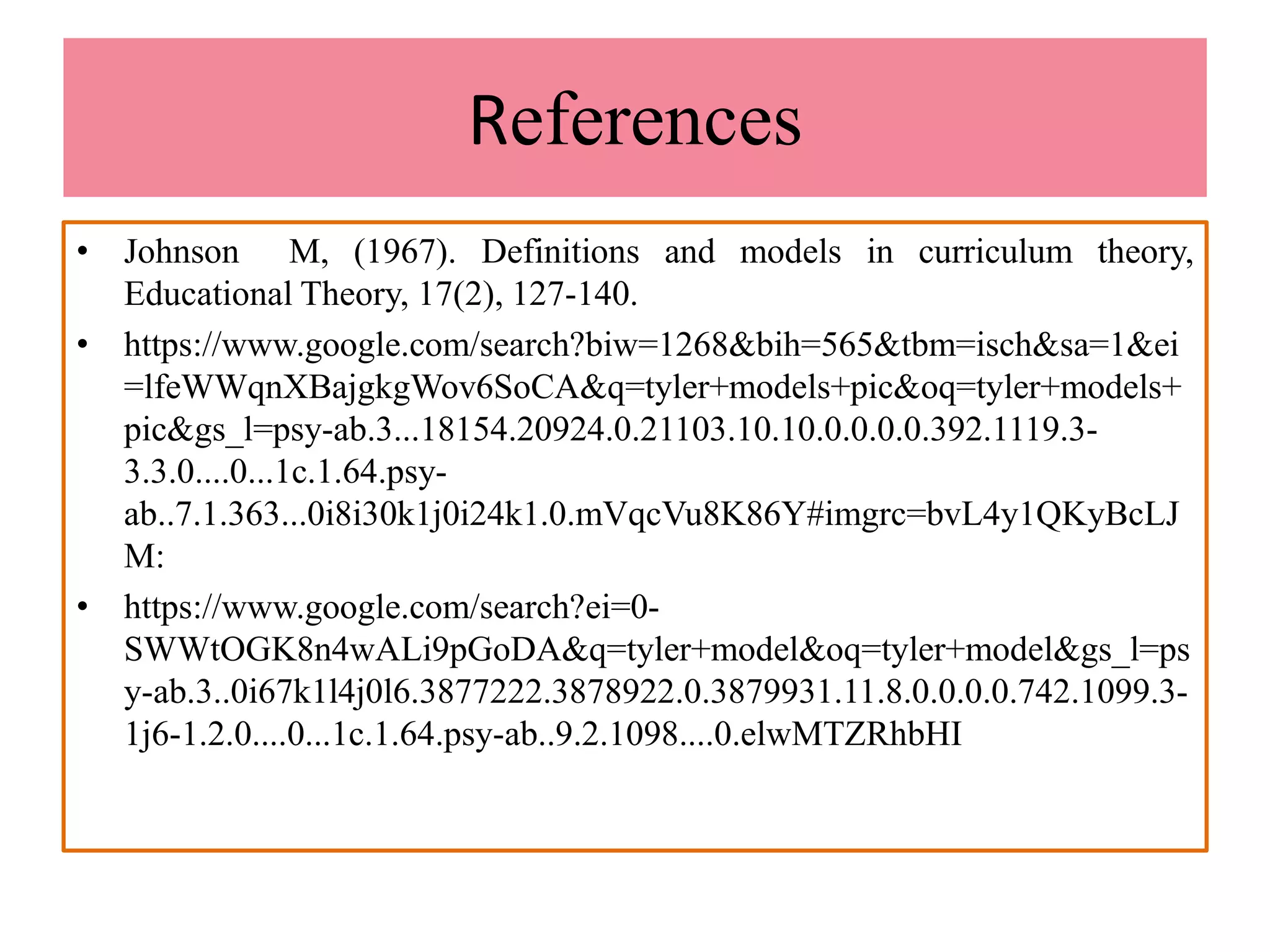 References
• Johnson M, (1967). Definitions and models in curriculum theory,
Educational Theory, 17(2), 127-140.
• https://www.google.com/search?biw=1268&bih=565&tbm=isch&sa=1&ei
=lfeWWqnXBajgkgWov6SoCA&q=tyler+models+pic&oq=tyler+models+
pic&gs_l=psy-ab.3...18154.20924.0.21103.10.10.0.0.0.0.392.1119.3-
3.3.0....0...1c.1.64.psy-
ab..7.1.363...0i8i30k1j0i24k1.0.mVqcVu8K86Y#imgrc=bvL4y1QKyBcLJ
M:
• https://www.google.com/search?ei=0-
SWWtOGK8n4wALi9pGoDA&q=tyler+model&oq=tyler+model&gs_l=ps
y-ab.3..0i67k1l4j0l6.3877222.3878922.0.3879931.11.8.0.0.0.0.742.1099.3-
1j6-1.2.0....0...1c.1.64.psy-ab..9.2.1098....0.elwMTZRhbHI
 