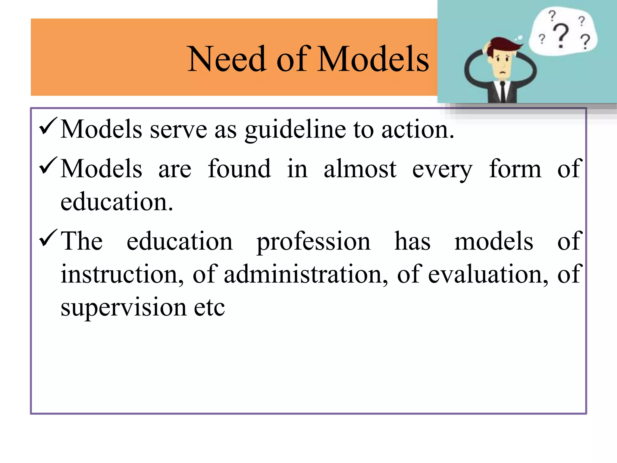 Need of Models
Models serve as guideline to action.
Models are found in almost every form of
education.
The education profession has models of
instruction, of administration, of evaluation, of
supervision etc
 