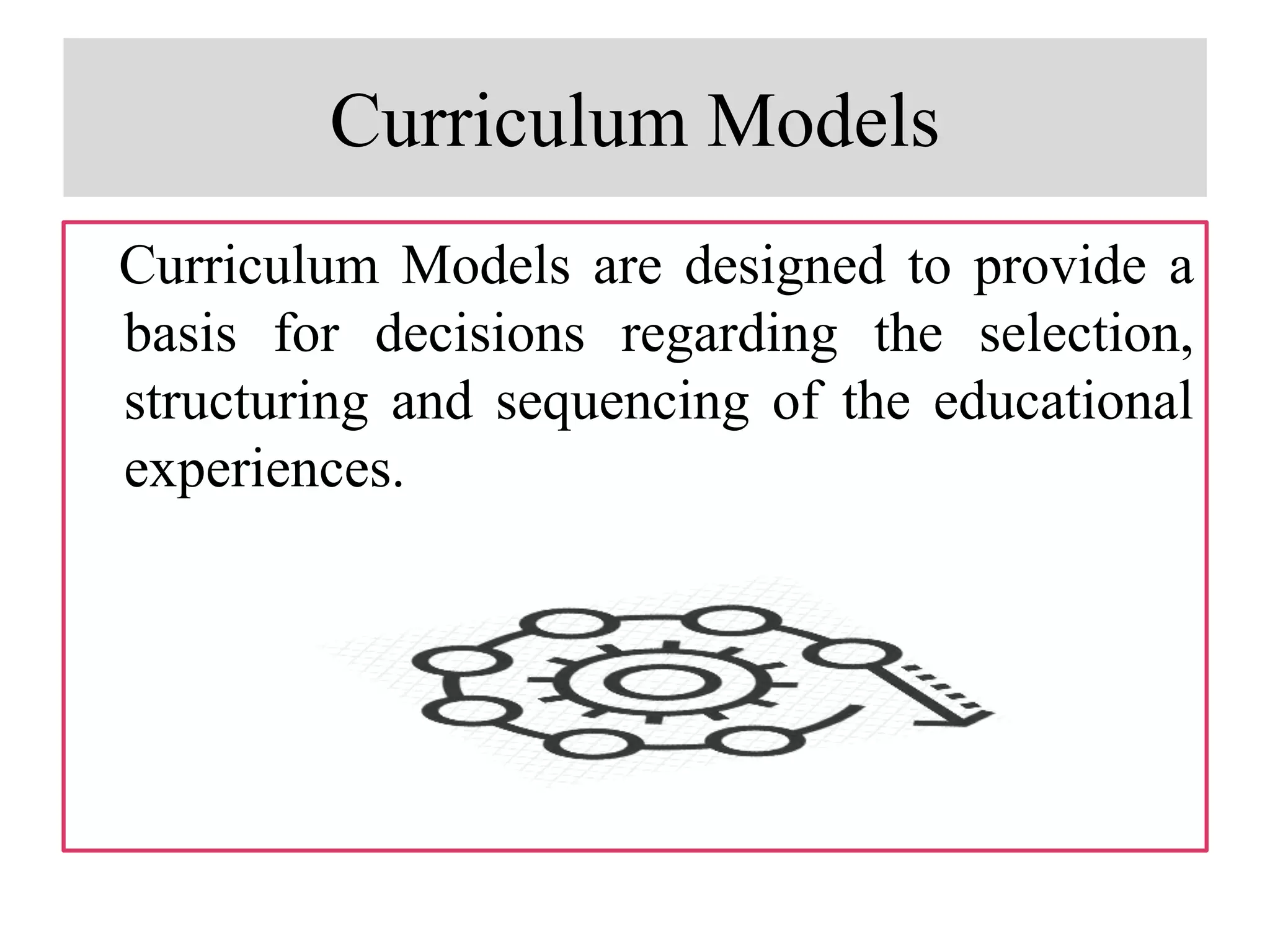 Curriculum Models
Curriculum Models are designed to provide a
basis for decisions regarding the selection,
structuring and sequencing of the educational
experiences.
 