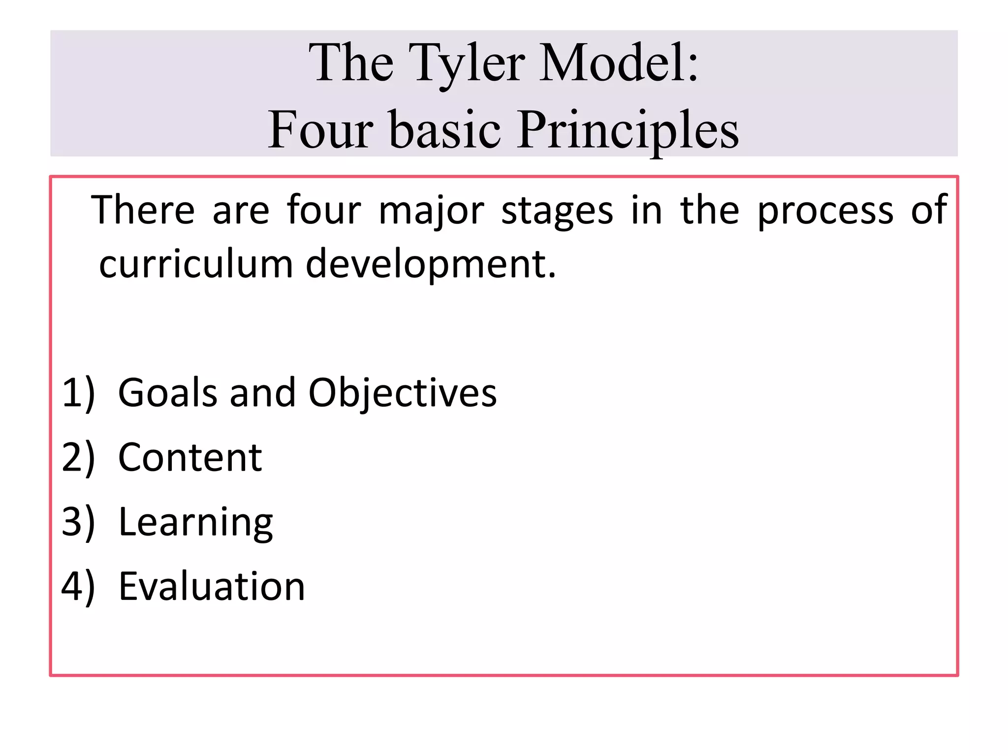 The Tyler Model:
Four basic Principles
There are four major stages in the process of
curriculum development.
1) Goals and Objectives
2) Content
3) Learning
4) Evaluation
 