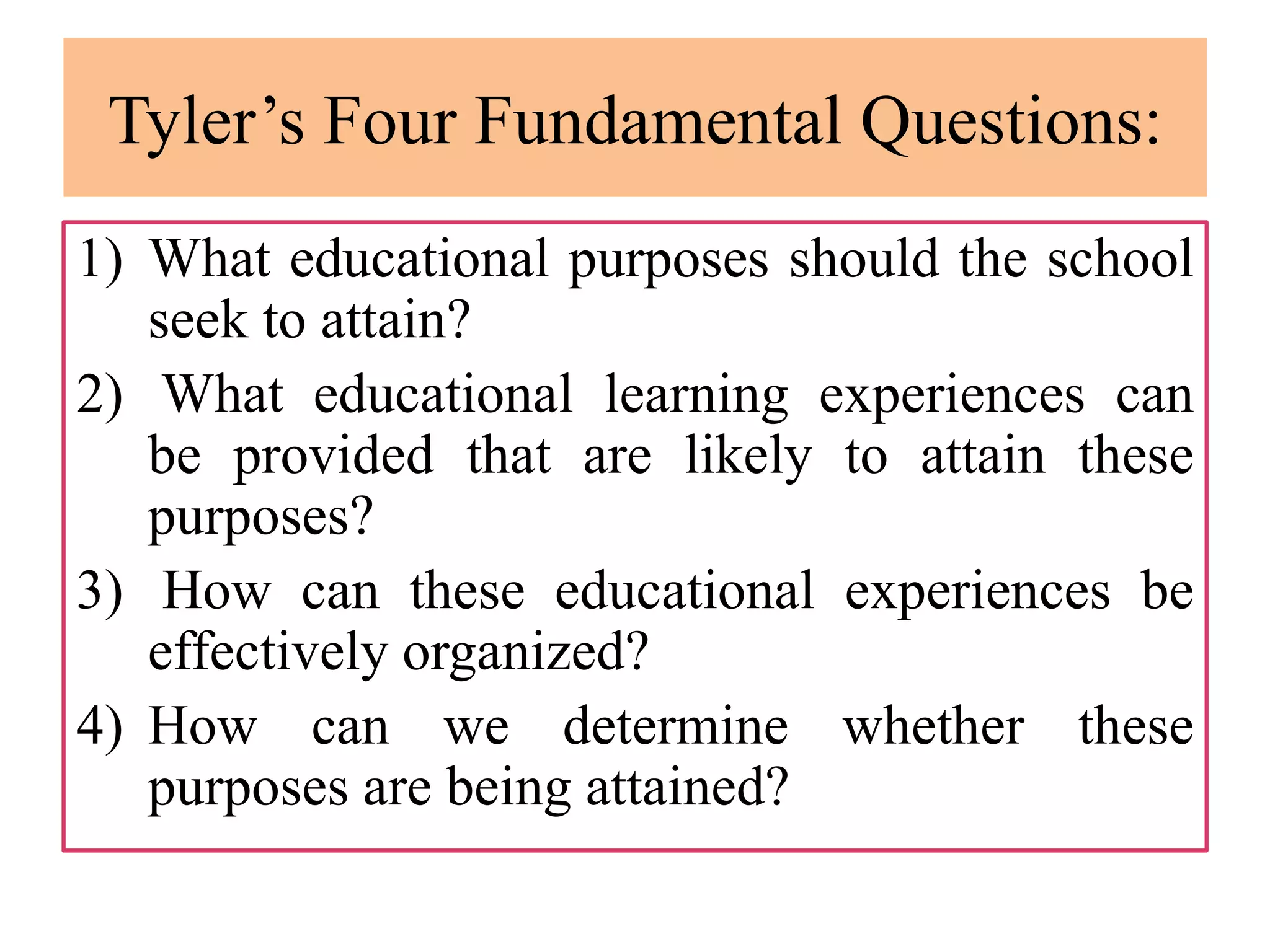 Tyler’s Four Fundamental Questions:
1) What educational purposes should the school
seek to attain?
2) What educational learning experiences can
be provided that are likely to attain these
purposes?
3) How can these educational experiences be
effectively organized?
4) How can we determine whether these
purposes are being attained?
 