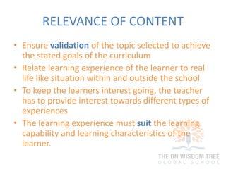 RELEVANCE OF CONTENT
• Ensure validation of the topic selected to achieve
the stated goals of the curriculum
• Relate learning experience of the learner to real
life like situation within and outside the school
• To keep the learners interest going, the teacher
has to provide interest towards different types of
experiences
• The learning experience must suit the learning
capability and learning characteristics of the
learner.
 
