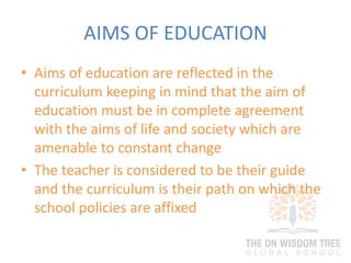 AIMS OF EDUCATION
• Aims of education are reflected in the
curriculum keeping in mind that the aim of
education must be in complete agreement
with the aims of life and society which are
amenable to constant change
• The teacher is considered to be their guide
and the curriculum is their path on which the
school policies are affixed
 