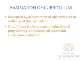 EVALUATION OF CURRICULUM
• Measured by achievement of objectives set in
outlining of the curriculum
• Smoothness in the process of educational
programmes is a measure of successful
curriculum evaluation
 