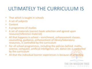 ULTIMATELY THE CURRICULUM IS
• That which is taught in schools
• A set of subjects
• Content
• A programme of studies
• A set of materials (correct book selection and agreed upon
resource/reference material)
• All that happens in school – enrichment, enhancement classes,
counselling, guidance, enhancement of library/laboratory
resources, is controlled by the curriculum
• For all school programmes, including the policies behind maths,
science, computer, artificial intelligence, art, dance etc is controlled
by the curriculum
• All that the individual learner experiences is because of schooling
 