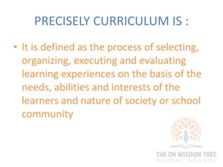 PRECISELY CURRICULUM IS :
• It is defined as the process of selecting,
organizing, executing and evaluating
learning experiences on the basis of the
needs, abilities and interests of the
learners and nature of society or school
community
 