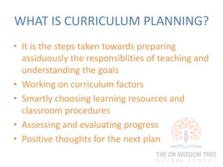 WHAT IS CURRICULUM PLANNING?
• It is the steps taken towards preparing
assiduously the responsiblities of teaching and
understanding the goals
• Working on curriculum factors
• Smartly choosing learning resources and
classroom procedures
• Assessing and evaluating progress
• Positive thoughts for the next plan
 