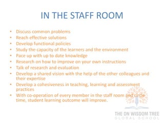 IN THE STAFF ROOM
• Discuss common problems
• Reach effective solutions
• Develop functional policies
• Study the capacity of the learners and the environment
• Pace up with up to date knowledge
• Research on how to improve on your own instructions
• Talk of research and evaluation
• Develop a shared vision with the help of the other colleagues and
their expertise
• Develop a cohesiveness in teaching, learning and assessment
practices
• With co-operation of every member in the staff room and circle
time, student learning outcome will improve.
 