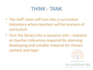 THINK - TANK
• The staff room will turn into a curriculum
laboratory where teachers will be learners of
curriculum
• Turn the library into a resource unit – research
on teacher references required for planning
developing and suitable material for chosen
content and topic
 