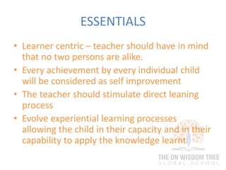ESSENTIALS
• Learner centric – teacher should have in mind
that no two persons are alike.
• Every achievement by every individual child
will be considered as self improvement
• The teacher should stimulate direct leaning
process
• Evolve experiential learning processes
allowing the child in their capacity and in their
capability to apply the knowledge learnt
 