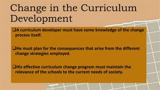 Change in the Curriculum
Development
A curriculum developer must have some knowledge of the change
process itself.
He must plan for the consequences that arise from the different
change strategies employed.
His effective curriculum change program must maintain the
relevance of the schools to the current needs of society.
 
