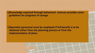 Knowledge acquired through behavioral sciences provides some
guidelines for programs of change.
Specialist personnel must be employed if full benefit is to be
obtained either from the planning process or from the
implementation of plans.
 