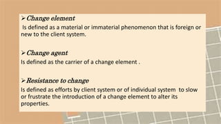 Change element
Is defined as a material or immaterial phenomenon that is foreign or
new to the client system.
Change agent
Is defined as the carrier of a change element .
Resistance to change
Is defined as efforts by client system or of individual system to slow
or frustrate the introduction of a change element to alter its
properties.
 