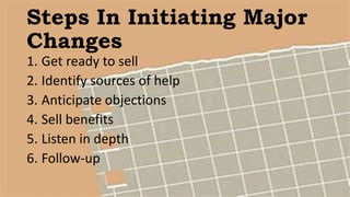 Steps In Initiating Major
Changes
1. Get ready to sell
2. Identify sources of help
3. Anticipate objections
4. Sell benefits
5. Listen in depth
6. Follow-up
 