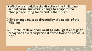 Whatever should be the direction ,the Philippine
school curriculum must change to adapt to the
changes occurring today and in the future.
This change must be directed by the needs of the
Filipinos
Curriculum developers must be intelligent enough to
recognize how their period differed from the previous
one.
 