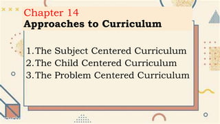 Chapter 14
Approaches to Curriculum
1.The Subject Centered Curriculum
2.The Child Centered Curriculum
3.The Problem Centered Curriculum
 
