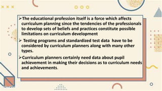 The educational profession itself is a force which affects
curriculum planning since the tendencies of the professionals
to develop sets of beliefs and practices constitute possible
limitations on curriculum development
 Testing programs and standardized test data have to be
considered by curriculum planners along with many other
types.
Curriculum planners certainly need data about pupil
achievement in making their decisions as to curriculum needs
and achievements.
 