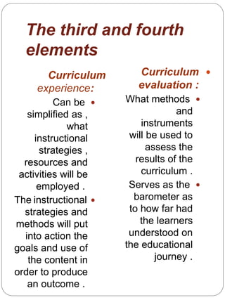 The third and fourth
elements
Curriculum
experience:
Can be
simplified as ,
what
instructional
strategies ,
resources and
activities will be
employed .
The instructional
strategies and
methods will put
into action the
goals and use of
the content in
order to produce
an outcome .
Curriculum
evaluation :
What methods
and
instruments
will be used to
assess the
results of the
curriculum .
Serves as the
barometer as
to how far had
the learners
understood on
the educational
journey .
 