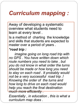Curriculum mapping :
Away of developing a systematic
overview what students need to
learn at every level .
Is a method of charting the knowledge
and skills that students are expected to
master over a period of years .
*road trip :
imagine going on long road trip with
no GPS . You have written down which
route numbers you need to take , but
you do not know in what order the turns
should be made or how long you need
to stay on each road . It probably would
not be a very successful road trip .!
Knowing the order of the turns and
how long to drive on each road would
help you reach the final destination
much more efficiently .
Essentially , in education , this is what a
curriculum map does .
 