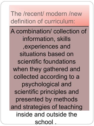 The /recent/ modern /new
definition of curriculum:
A combination/ collection of
information, skills
,experiences and
situations based on
scientific foundations
when they gathered and
collected according to a
psychological and
scientific principles and
presented by methods
and strategies of teaching
inside and outside the
school .
 