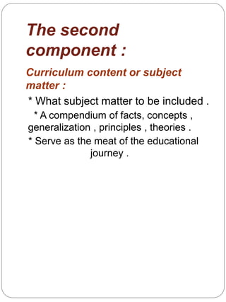 The second
component :
Curriculum content or subject
matter :
* What subject matter to be included .
* A compendium of facts, concepts ,
generalization , principles , theories .
* Serve as the meat of the educational
journey .
 