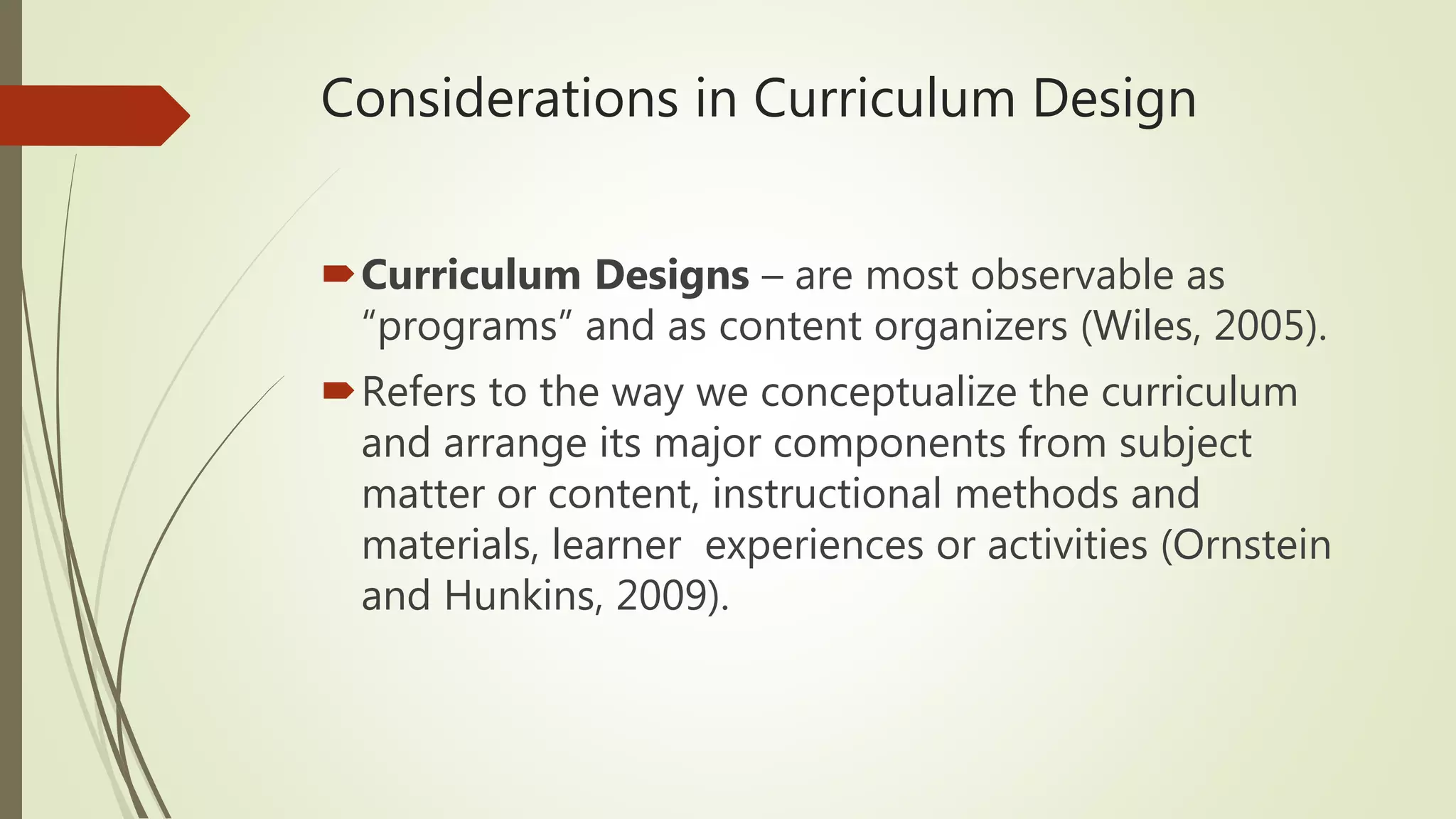 Considerations in Curriculum Design
Curriculum Designs – are most observable as
“programs” and as content organizers (Wiles, 2005).
Refers to the way we conceptualize the curriculum
and arrange its major components from subject
matter or content, instructional methods and
materials, learner experiences or activities (Ornstein
and Hunkins, 2009).
 