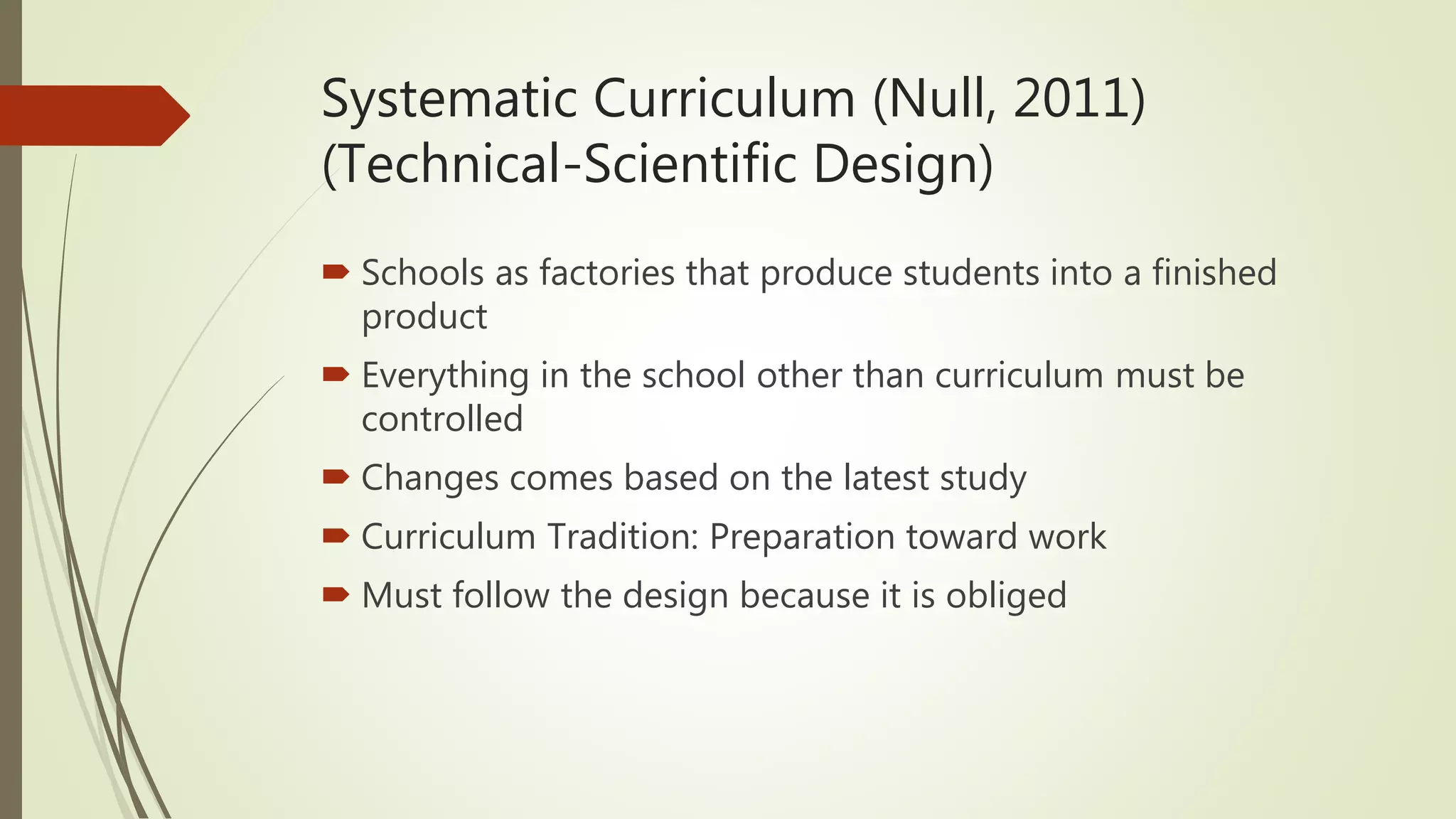 Systematic Curriculum (Null, 2011)
(Technical-Scientific Design)
 Schools as factories that produce students into a finished
product
 Everything in the school other than curriculum must be
controlled
 Changes comes based on the latest study
 Curriculum Tradition: Preparation toward work
 Must follow the design because it is obliged
 